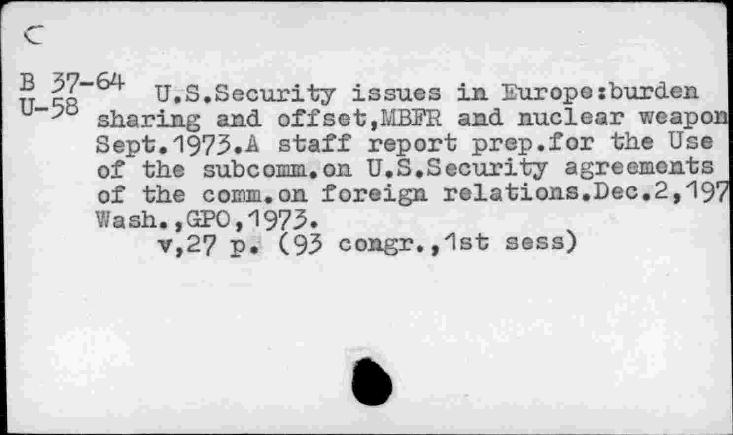 ﻿® |o-^ U.S.Security issues in Europe:burden u_>° sharing and offset,MBFR and nuclear weapon
Sept."1973.A staff report prep.for the Use of the subcomm,on U.S.Security agreements of the comm.on foreign relations,Dec.2,197 Wash.,GPO,1975.
v,27 p. (93 congr.,1st sess)